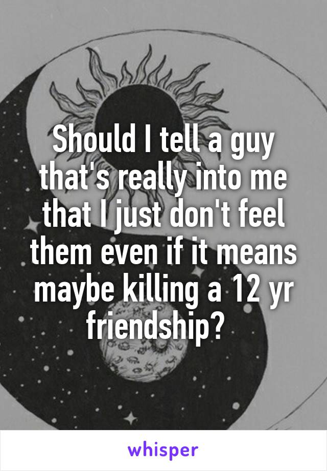 Should I tell a guy that's really into me that I just don't feel them even if it means maybe killing a 12 yr friendship?  