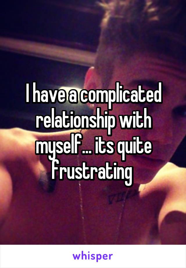 I have a complicated relationship with myself... its quite frustrating 