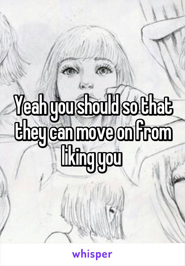 Yeah you should so that they can move on from liking you 