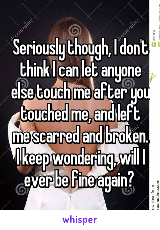 Seriously though, I don't think I can let anyone else touch me after you touched me, and left me scarred and broken. I keep wondering, will I ever be fine again? 