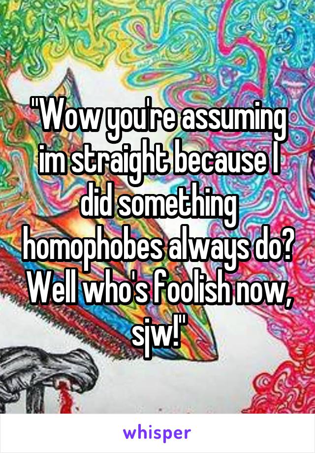 "Wow you're assuming im straight because I did something homophobes always do? Well who's foolish now, sjw!"