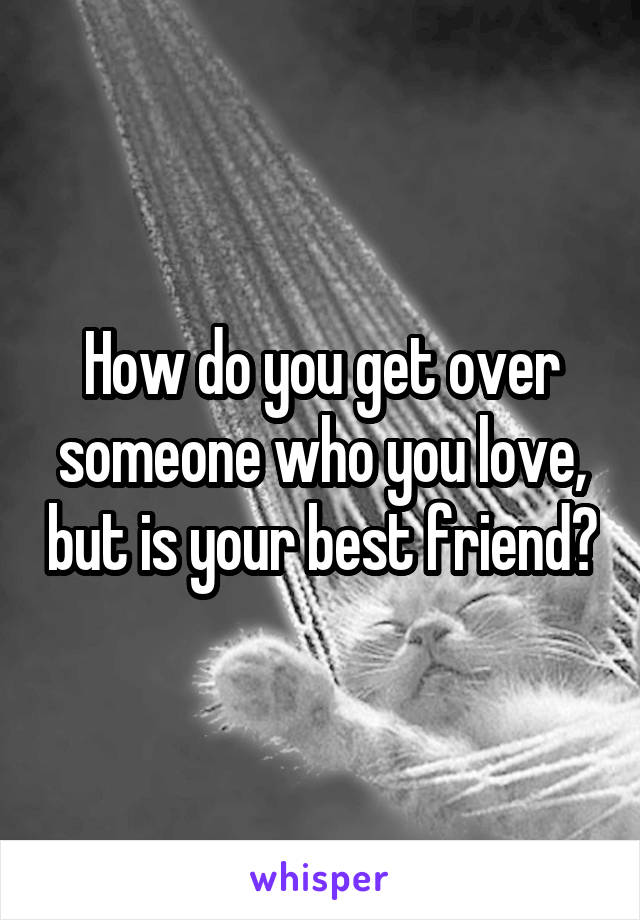 How do you get over someone who you love, but is your best friend?