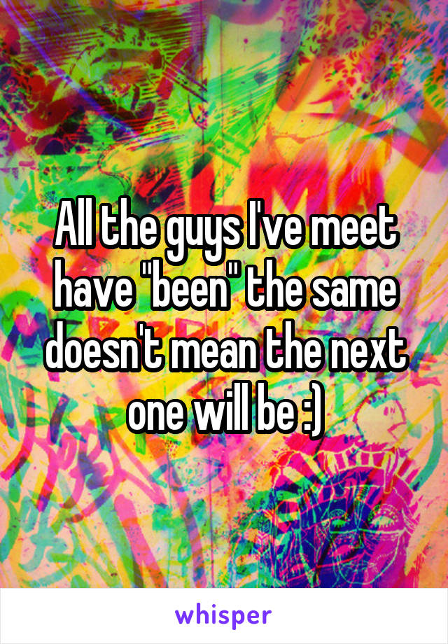 All the guys I've meet have "been" the same doesn't mean the next one will be :)