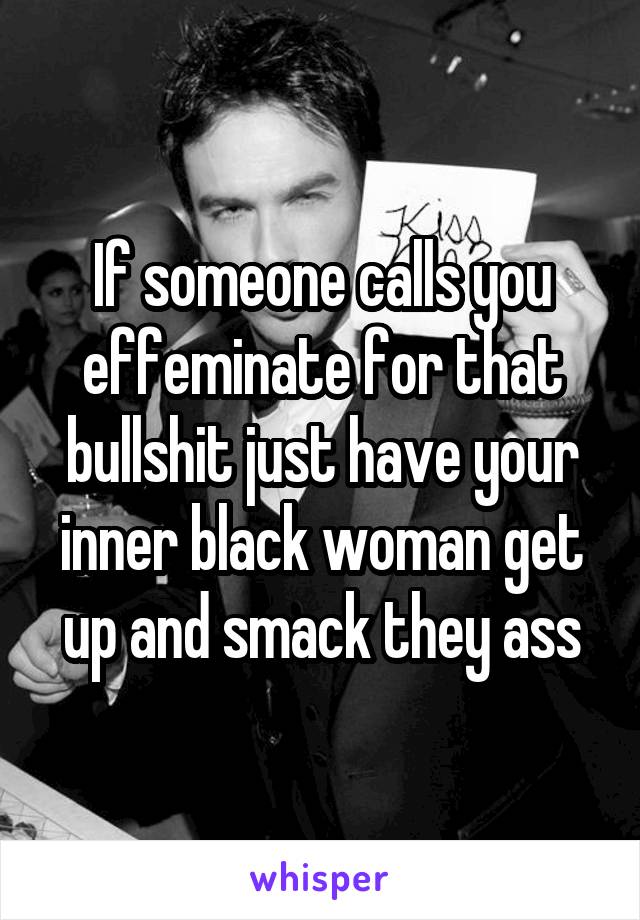If someone calls you effeminate for that bullshit just have your inner black woman get up and smack they ass