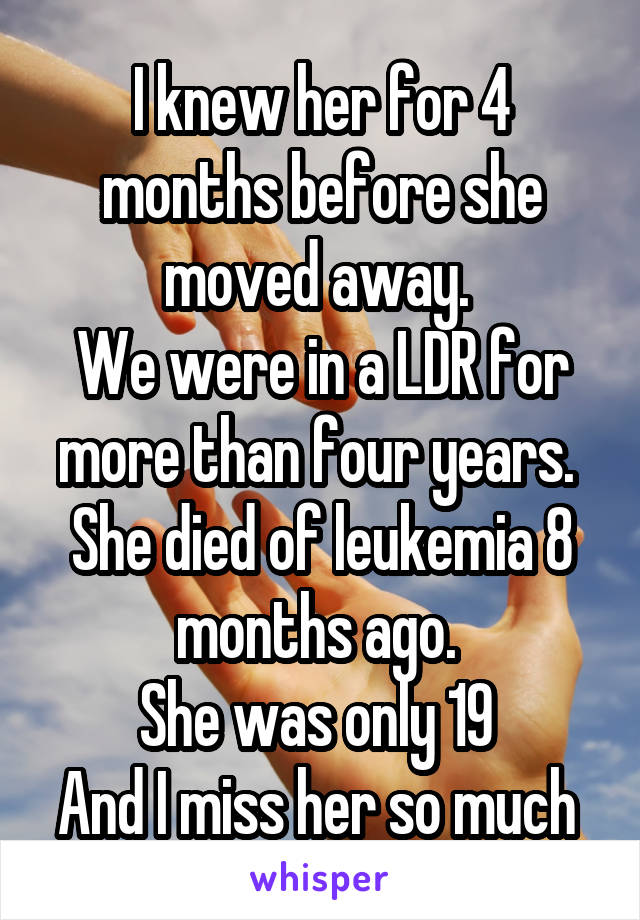 I knew her for 4 months before she moved away. 
We were in a LDR for more than four years. 
She died of leukemia 8 months ago. 
She was only 19 
And I miss her so much 