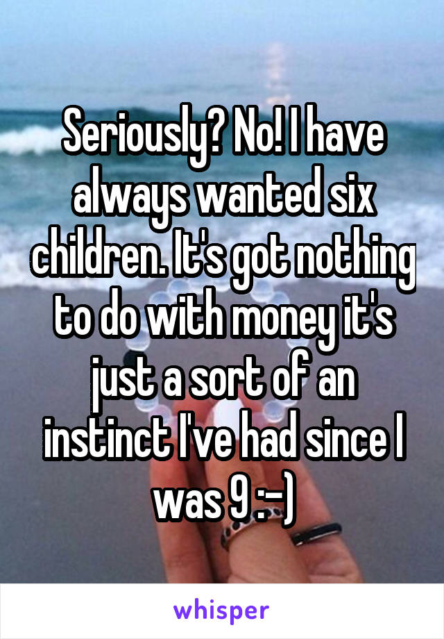 Seriously? No! I have always wanted six children. It's got nothing to do with money it's just a sort of an instinct I've had since I was 9 :-)