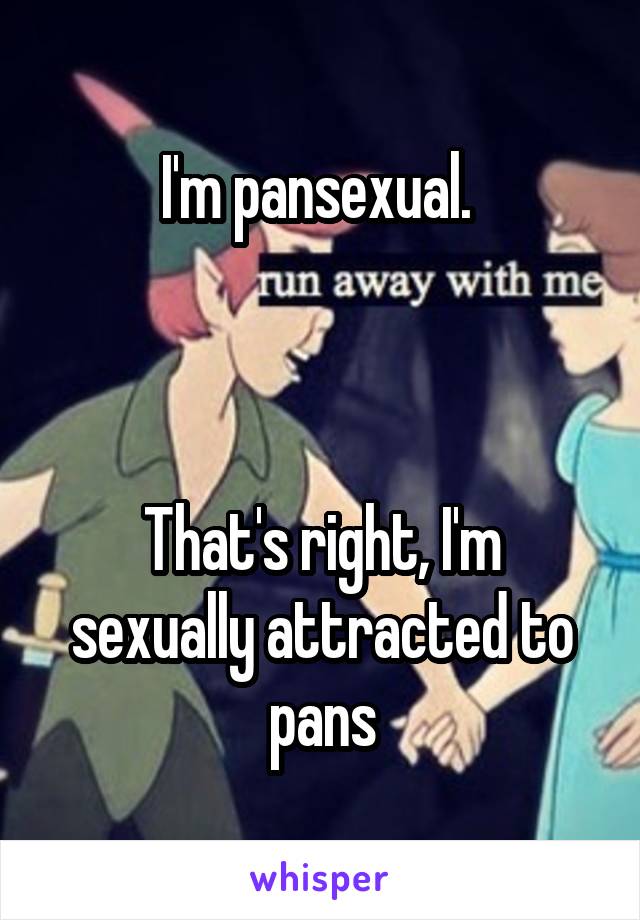 I'm pansexual. 



That's right, I'm sexually attracted to pans