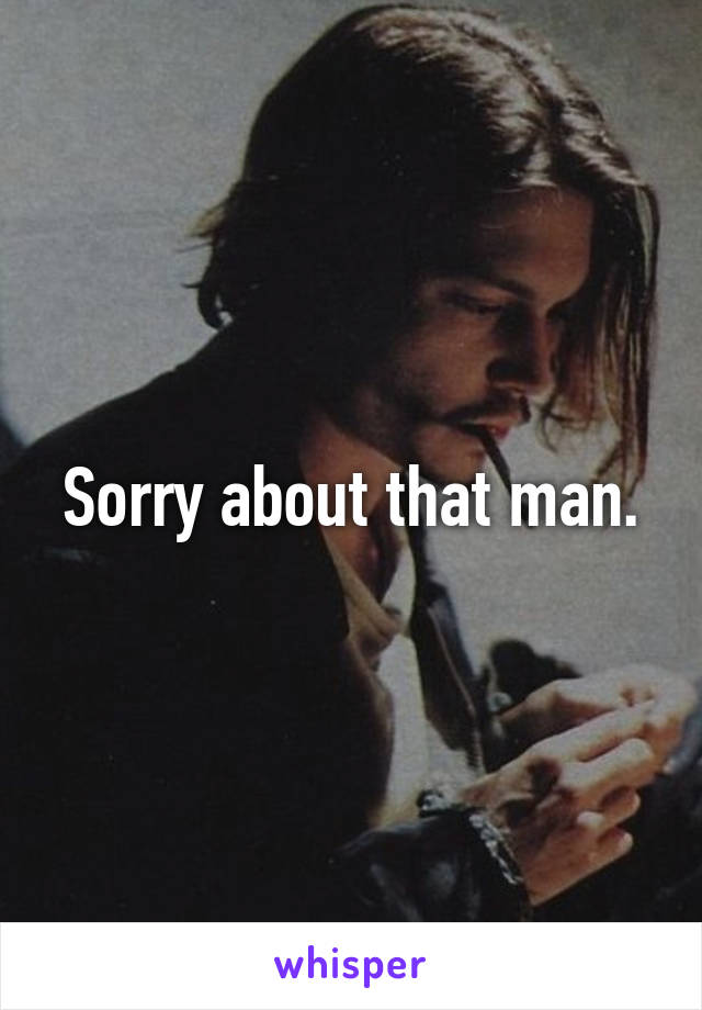 Sorry about that man.