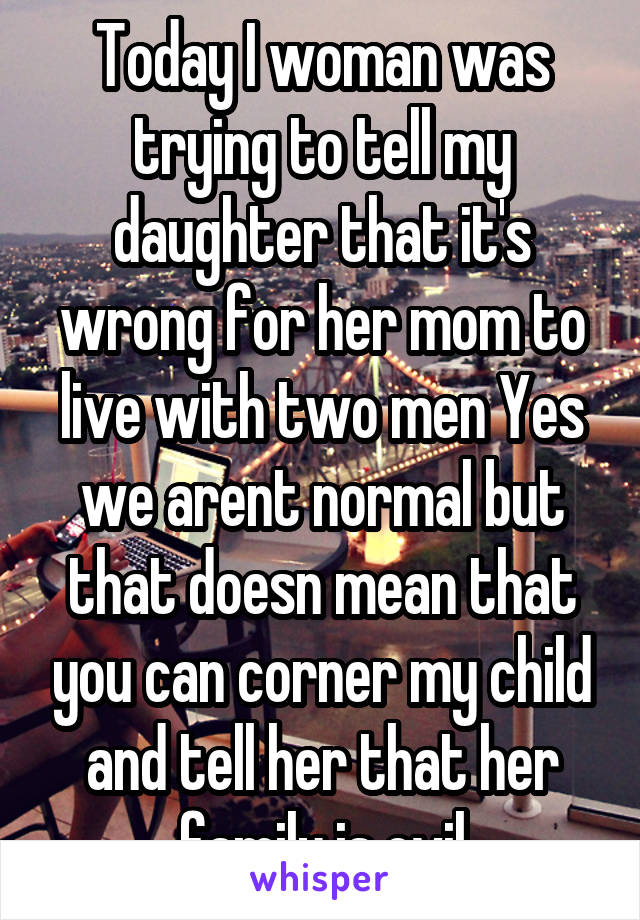 Today I woman was trying to tell my daughter that it's wrong for her mom to live with two men Yes we arent normal but that doesn mean that you can corner my child and tell her that her family is evil