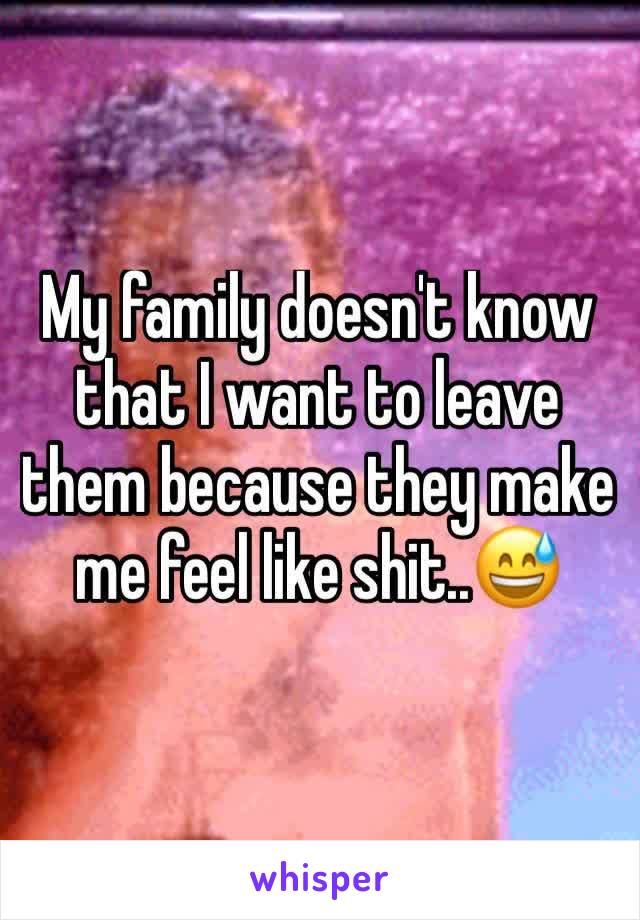 My family doesn't know that I want to leave them because they make me feel like shit..😅