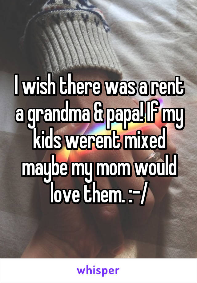 I wish there was a rent a grandma & papa! If my kids werent mixed maybe my mom would love them. :-/