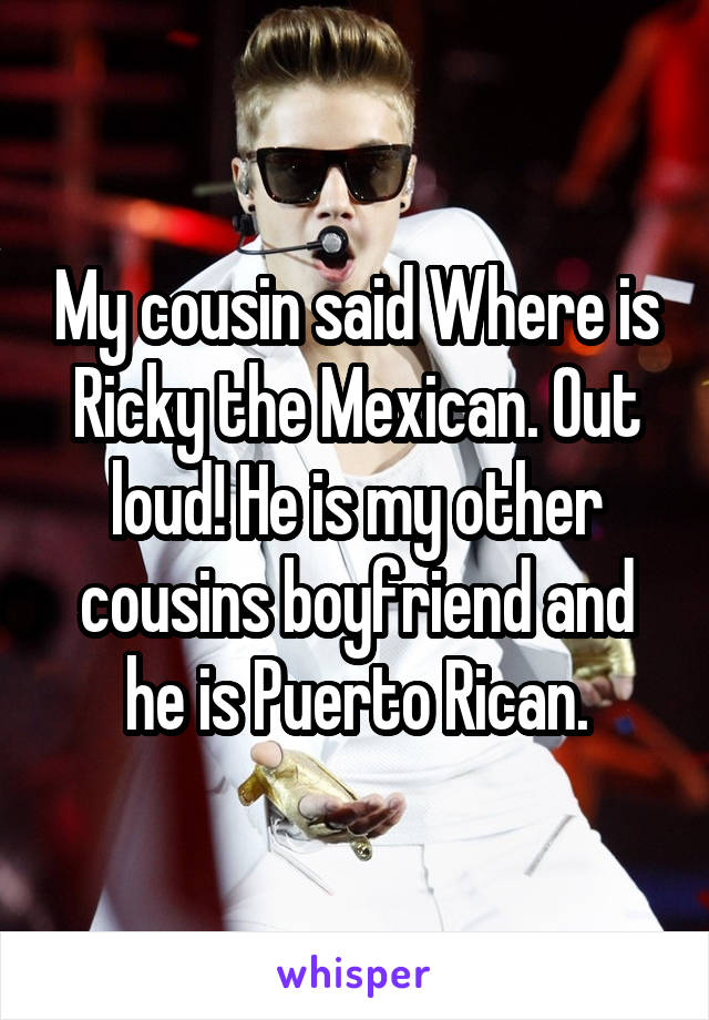 My cousin said Where is Ricky the Mexican. Out loud! He is my other cousins boyfriend and he is Puerto Rican.