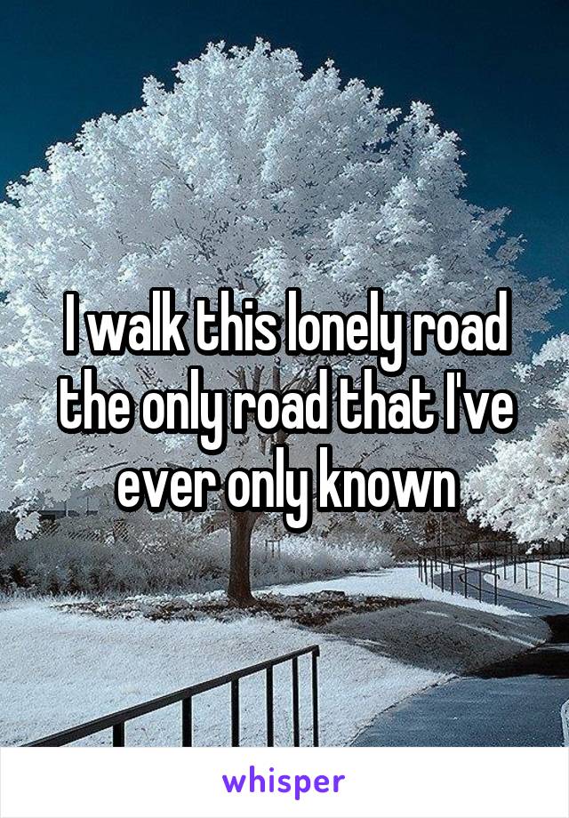 I walk this lonely road the only road that I've ever only known