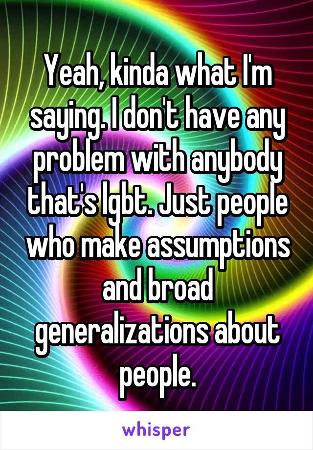 Yeah, kinda what I'm saying. I don't have any problem with anybody that's lgbt. Just people who make assumptions and broad generalizations about people.