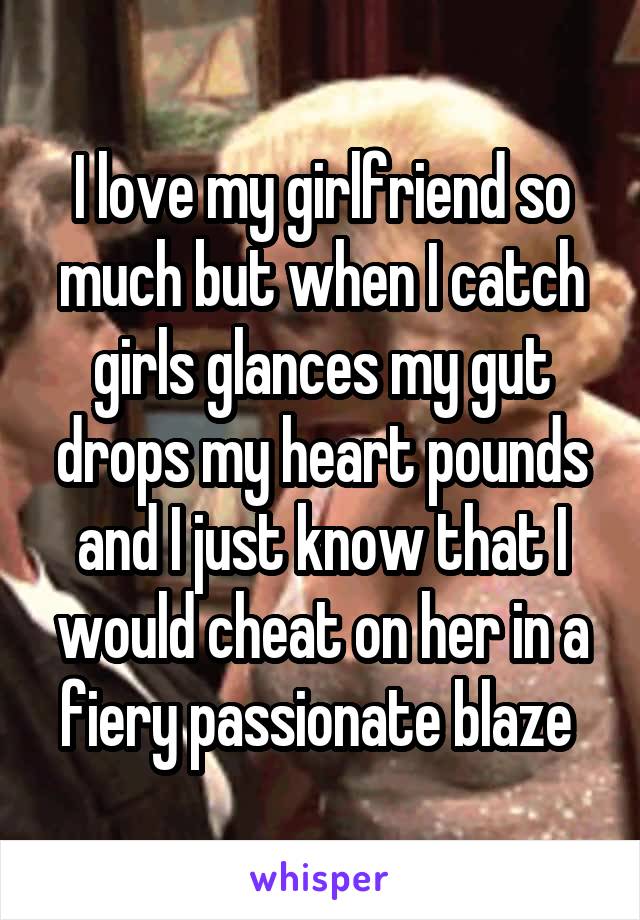 I love my girlfriend so much but when I catch girls glances my gut drops my heart pounds and I just know that I would cheat on her in a fiery passionate blaze 