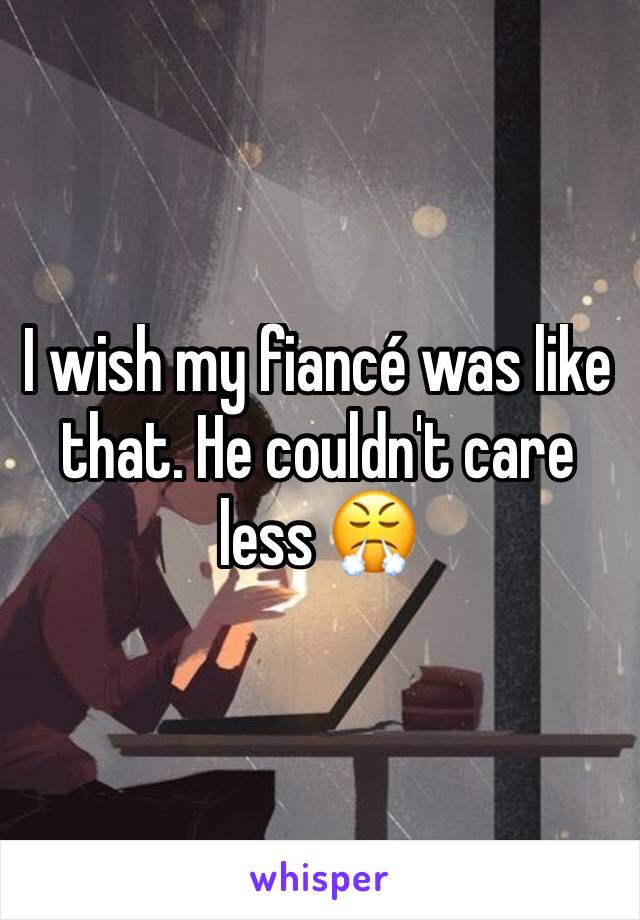 I wish my fiancé was like that. He couldn't care less 😤