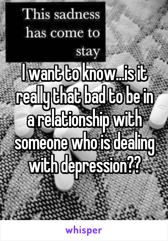 I want to know...is it really that bad to be in a relationship with someone who is dealing with depression??