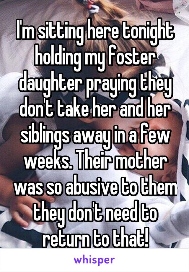 I'm sitting here tonight holding my foster daughter praying they don't take her and her siblings away in a few weeks. Their mother was so abusive to them they don't need to return to that!