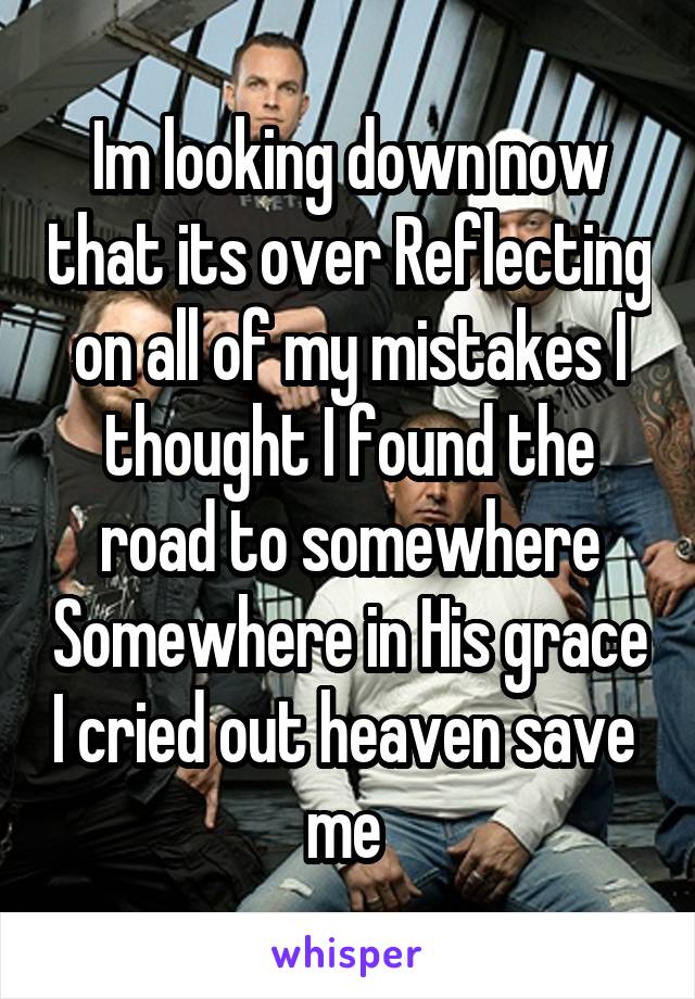 Im looking down now that its over Reflecting on all of my mistakes I thought I found the road to somewhere Somewhere in His grace I cried out heaven save  me 