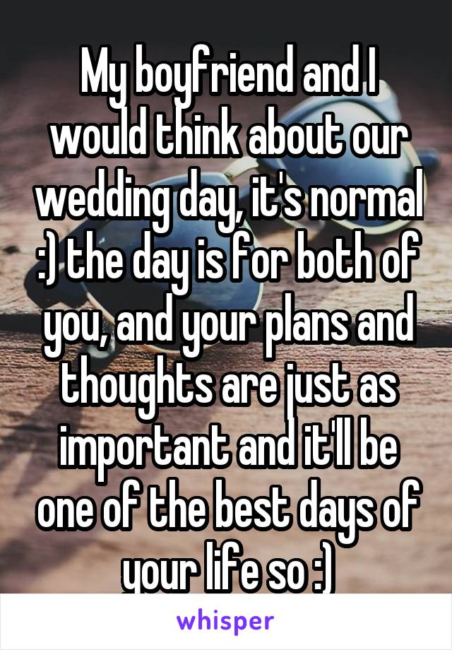 My boyfriend and I would think about our wedding day, it's normal :) the day is for both of you, and your plans and thoughts are just as important and it'll be one of the best days of your life so :)