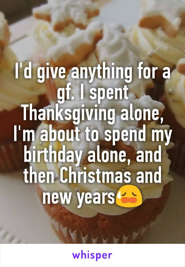 I'd give anything for a gf. I spent Thanksgiving alone, I'm about to spend my birthday alone, and then Christmas and new years😥