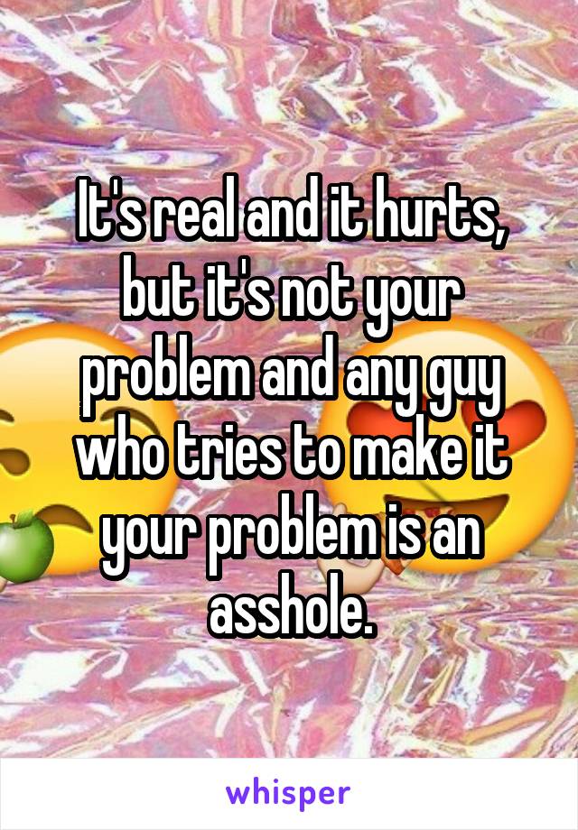 It's real and it hurts, but it's not your problem and any guy who tries to make it your problem is an asshole.