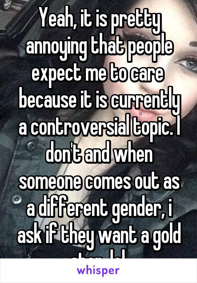 Yeah, it is pretty annoying that people expect me to care  because it is currently a controversial topic. I don't and when someone comes out as a different gender, i ask if they want a gold star, lol.