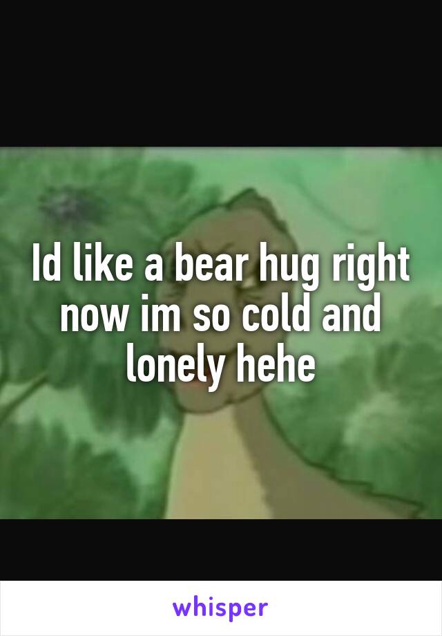 Id like a bear hug right now im so cold and lonely hehe