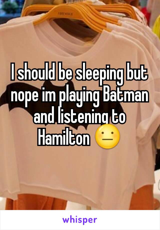 I should be sleeping but nope im playing Batman and listening to Hamilton 😐
