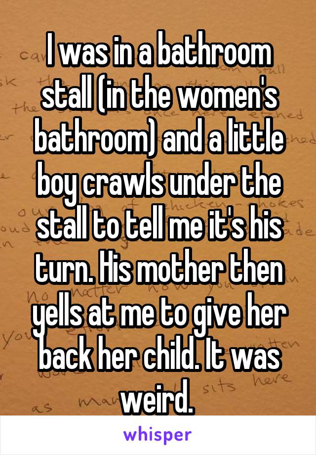 I was in a bathroom stall (in the women's bathroom) and a little boy crawls under the stall to tell me it's his turn. His mother then yells at me to give her back her child. It was weird. 