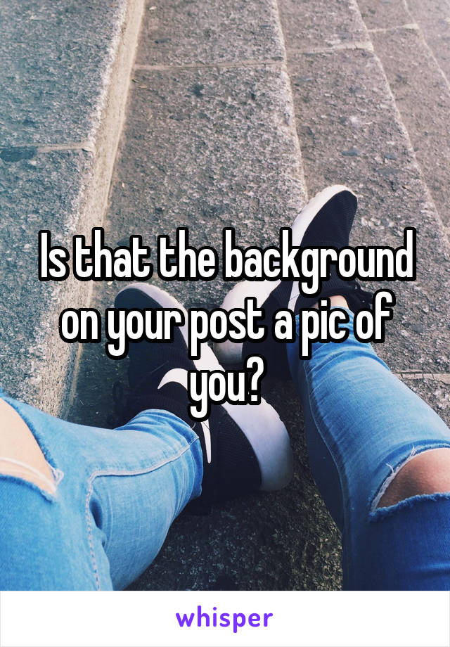 Is that the background on your post a pic of you?