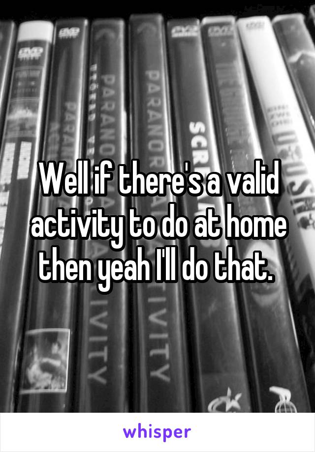 Well if there's a valid activity to do at home then yeah I'll do that. 