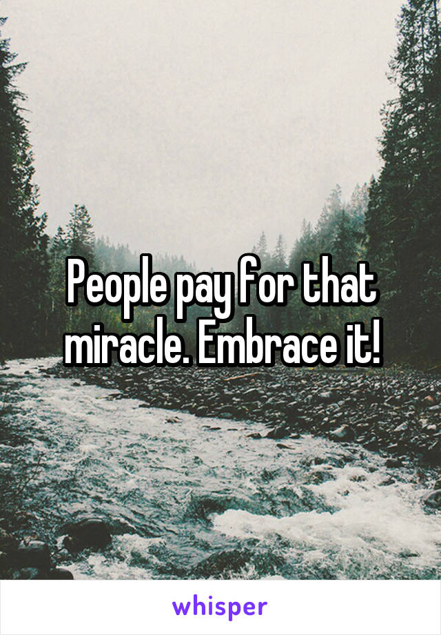 People pay for that miracle. Embrace it!