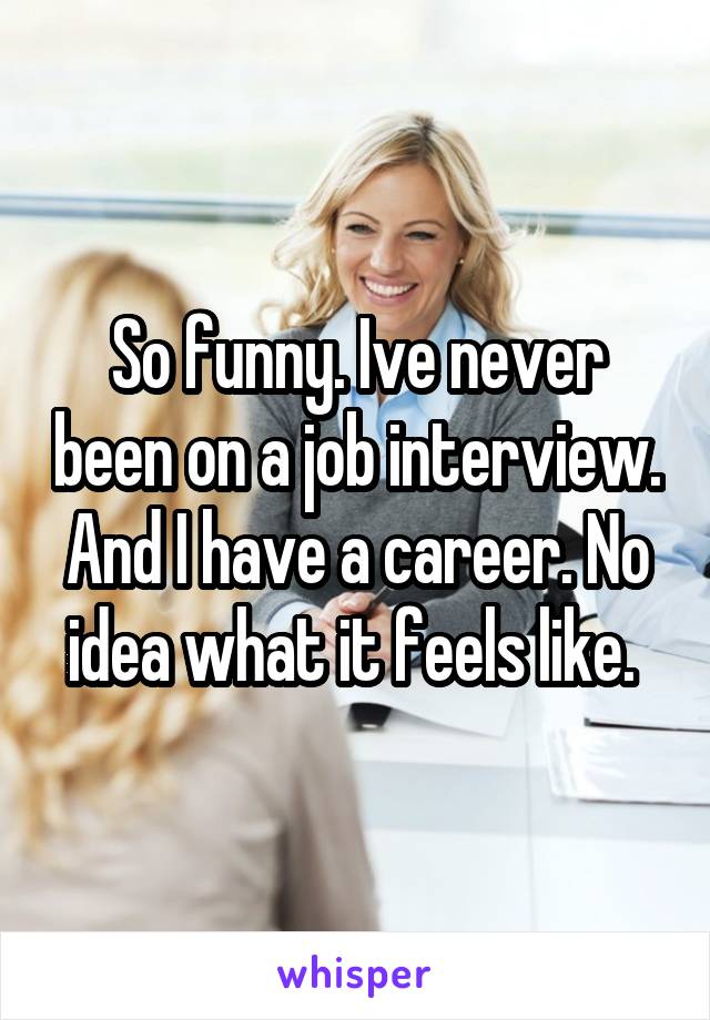 So funny. Ive never been on a job interview. And I have a career. No idea what it feels like. 