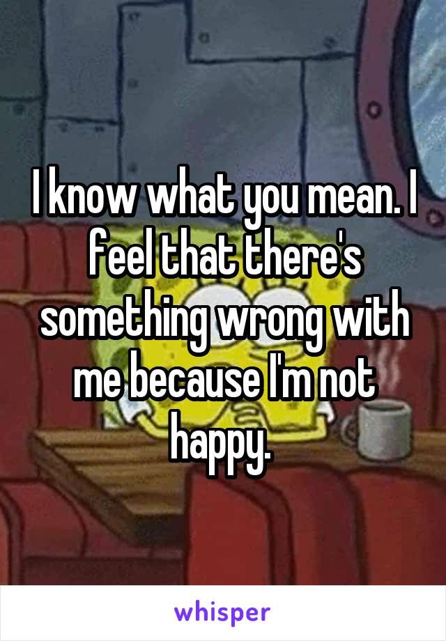 I know what you mean. I feel that there's something wrong with me because I'm not happy. 