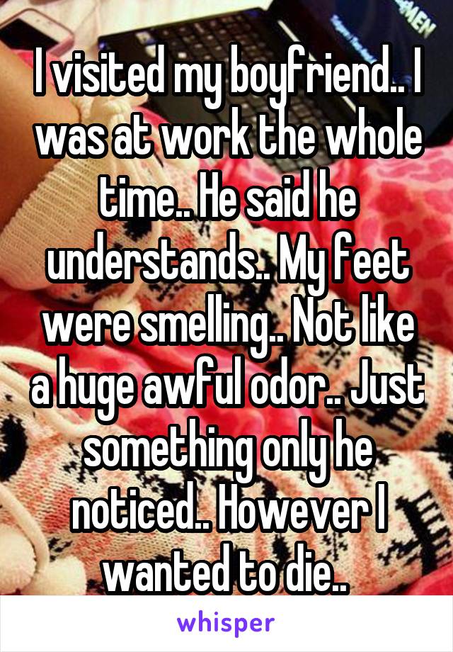 I visited my boyfriend.. I was at work the whole time.. He said he understands.. My feet were smelling.. Not like a huge awful odor.. Just something only he noticed.. However I wanted to die.. 