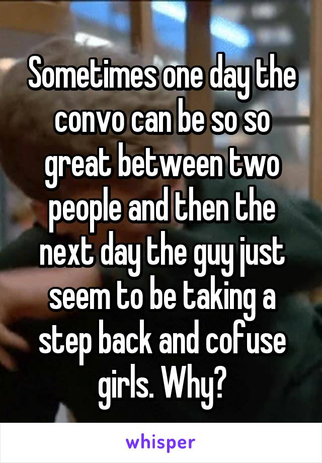 Sometimes one day the convo can be so so great between two people and then the next day the guy just seem to be taking a step back and cofuse girls. Why?