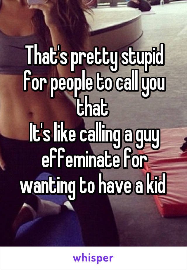 That's pretty stupid for people to call you that 
It's like calling a guy effeminate for wanting to have a kid 
 
