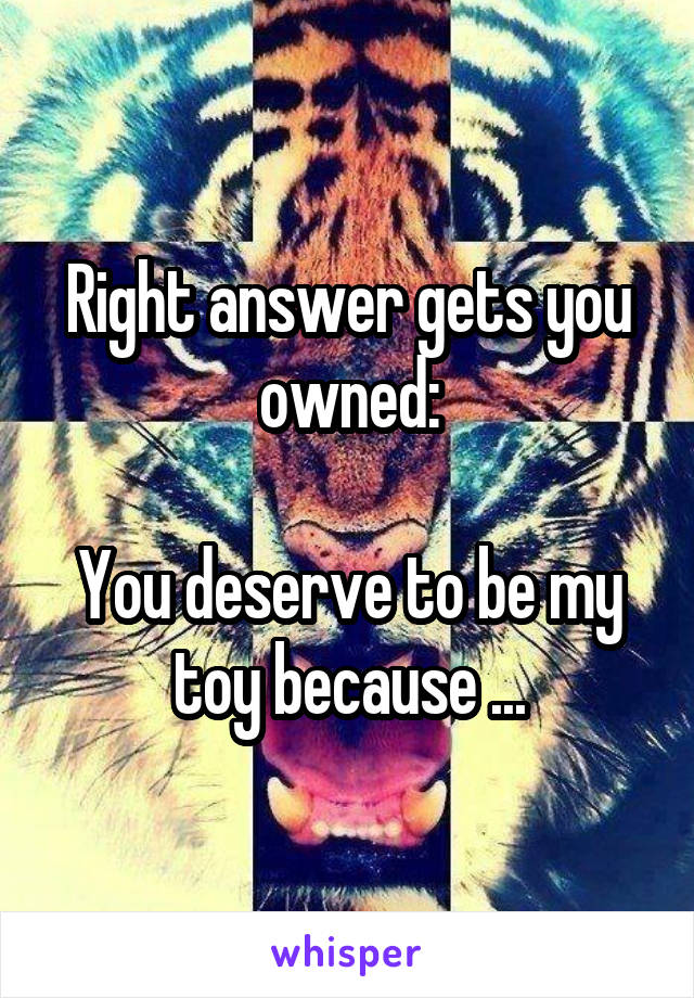 Right answer gets you owned:

You deserve to be my toy because ...