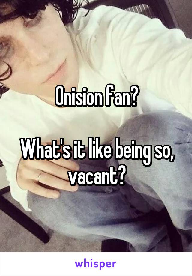 Onision fan?

What's it like being so, vacant?