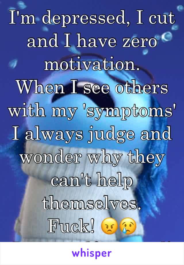 I'm depressed, I cut and I have zero motivation.
When I see others with my 'symptoms' I always judge and wonder why they can't help themselves. 
Fuck! 😠😢
I'm so self centred!