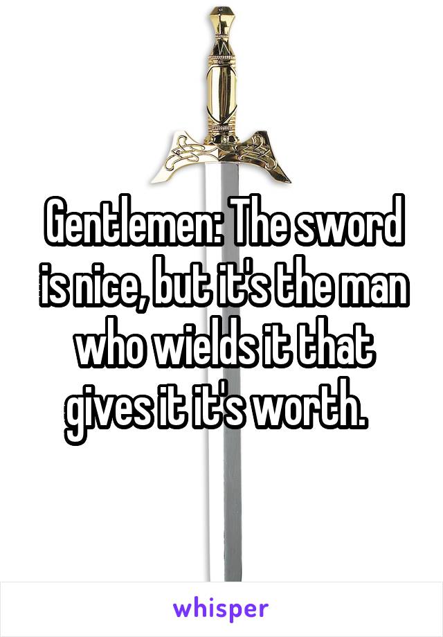 Gentlemen: The sword is nice, but it's the man who wields it that gives it it's worth.  