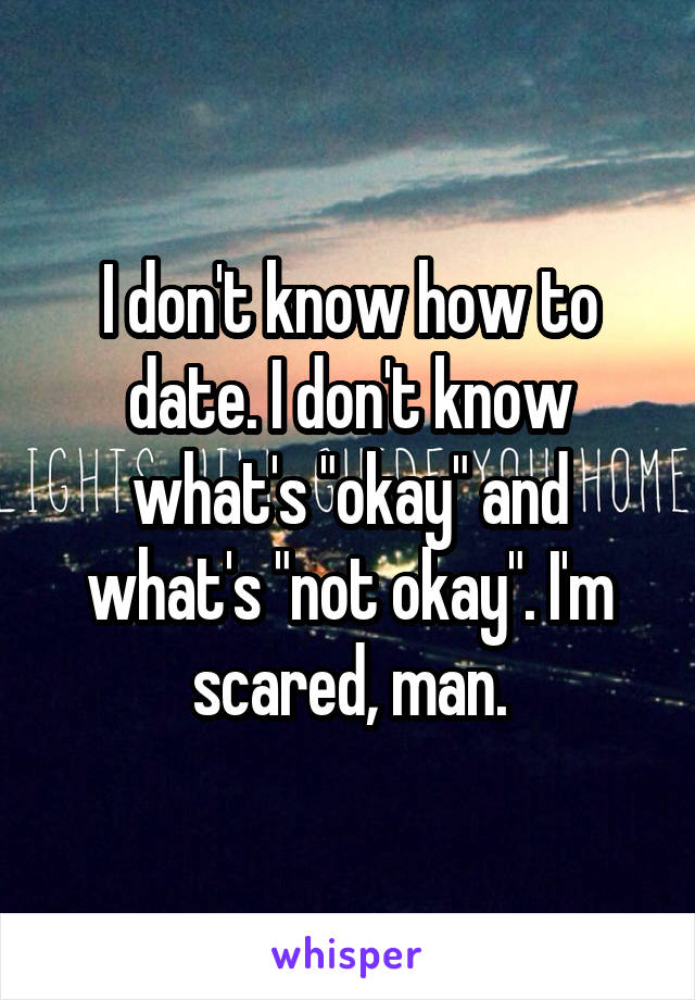 I don't know how to date. I don't know what's "okay" and what's "not okay". I'm scared, man.