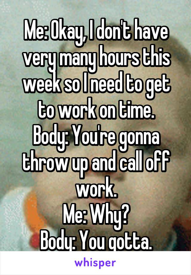 Me: Okay, I don't have very many hours this week so I need to get to work on time.
Body: You're gonna throw up and call off work.
Me: Why?
Body: You gotta.