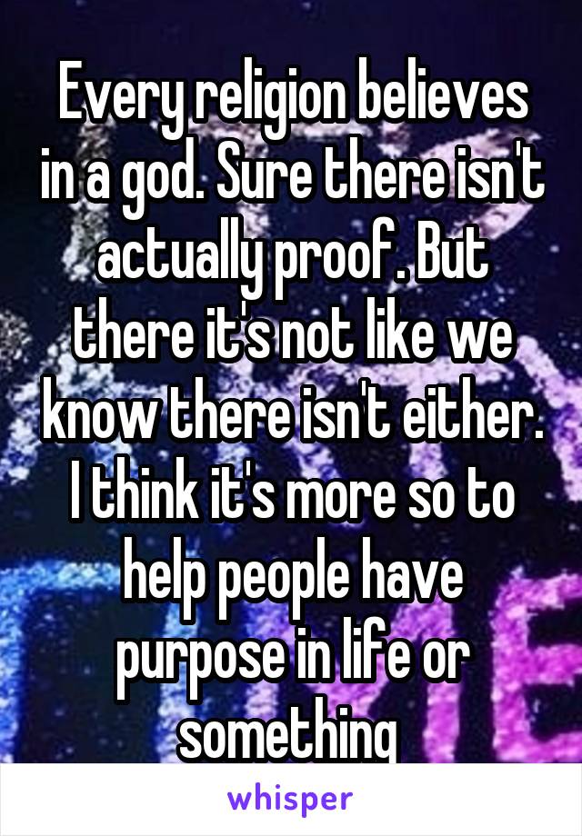 Every religion believes in a god. Sure there isn't actually proof. But there it's not like we know there isn't either. I think it's more so to help people have purpose in life or something 