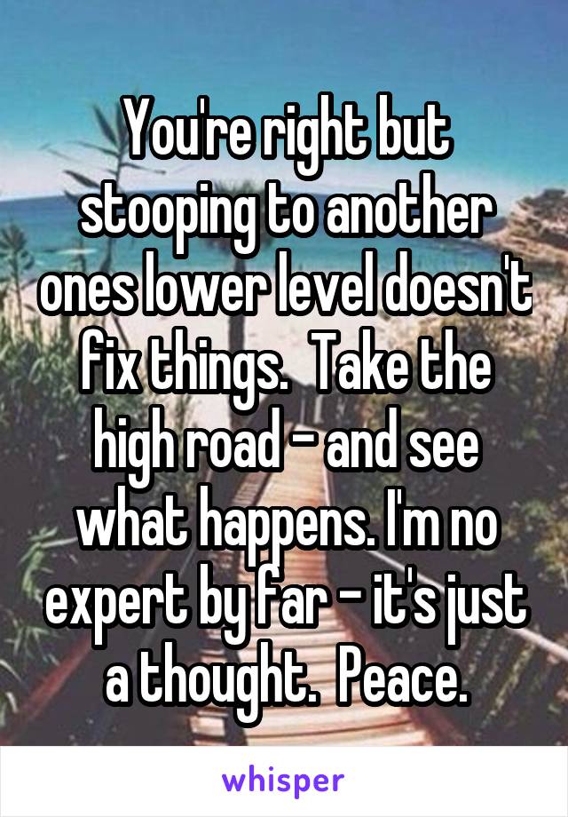 You're right but stooping to another ones lower level doesn't fix things.  Take the high road - and see what happens. I'm no expert by far - it's just a thought.  Peace.