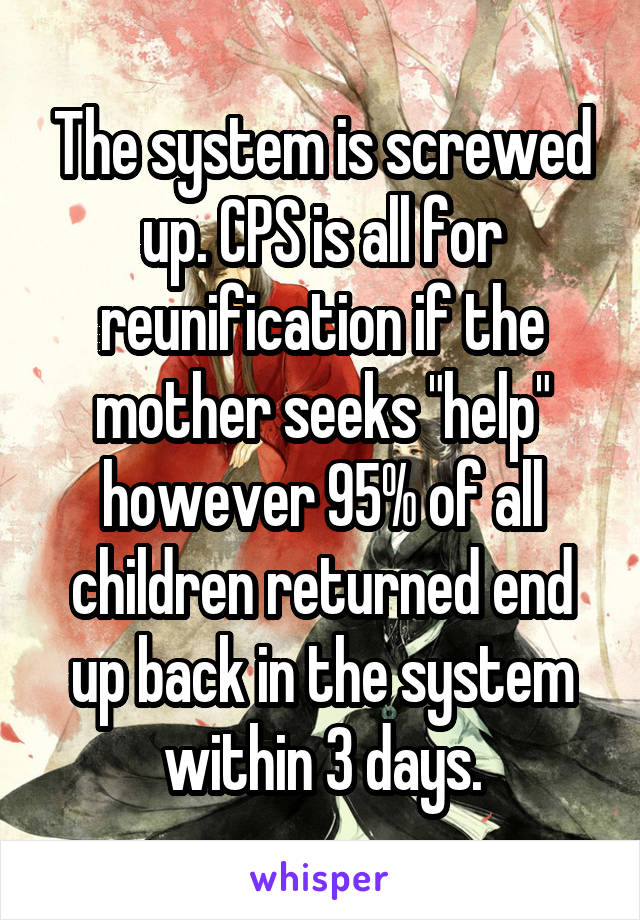 The system is screwed up. CPS is all for reunification if the mother seeks "help" however 95% of all children returned end up back in the system within 3 days.