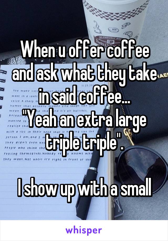 When u offer coffee and ask what they take in said coffee...
"Yeah an extra large triple triple".

I show up with a small