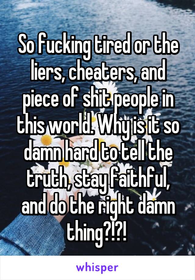 So fucking tired or the liers, cheaters, and piece of shit people in this world. Why is it so damn hard to tell the truth, stay faithful, and do the right damn thing?!?! 