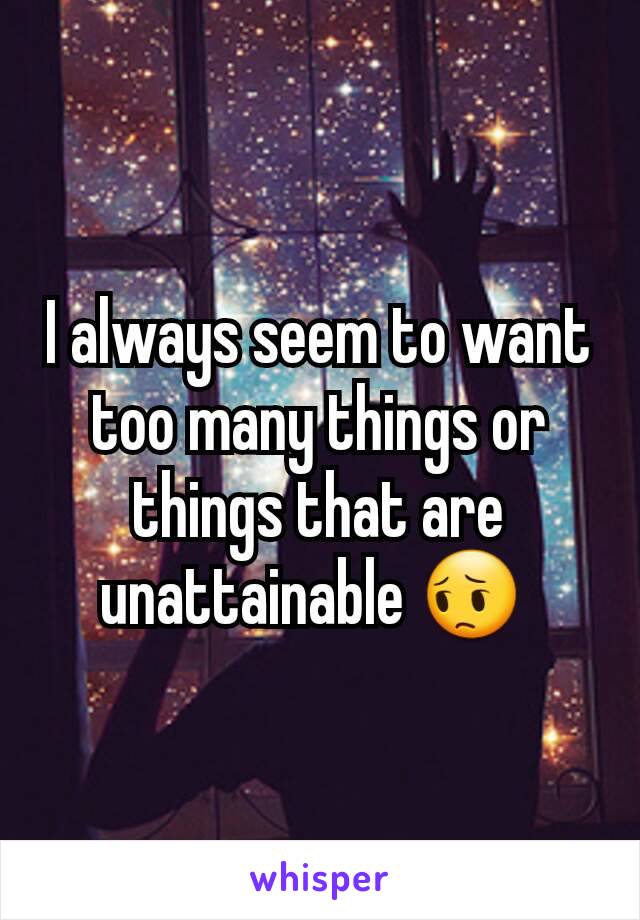 I always seem to want too many things or things that are unattainable 😔 